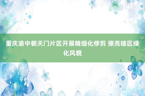 重庆渝中朝天门片区开展精细化修剪 擦亮辖区绿化风貌